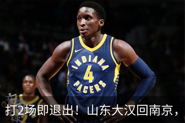 打2场即退出！山东大汉回南京，签3年顶薪合同，还有NBA绿色通道