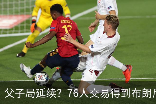 父子局延续？76人交易得到布朗尼・詹姆斯的潜在方案曝光
