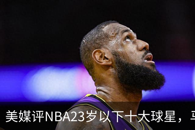 美媒评NBA23岁以下十大球星，马刺3人上榜，弗拉格第2，第1无悬念