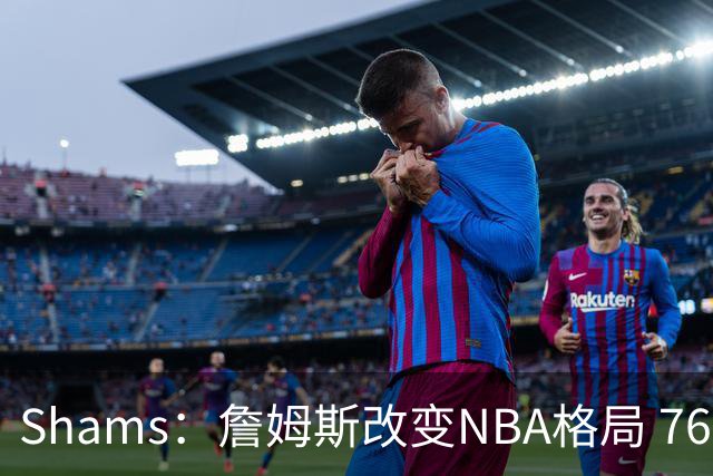 Shams：詹姆斯改变NBA格局 76人可能获得最多的全美直播比赛